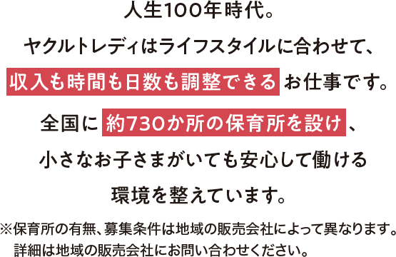 人生100年時代。ヤクルトレディはライフスタイルに合わせて、収入も時間も日数も調整できるお仕事です。全国に約870か所の保育所を完備し、小さなお子さまがいても安心して働ける環境を整えています。※保育所の有無、募集条件は地域の販売会社によって異なります。